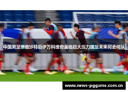 中国男足惨败沙特后伊万科维奇面临巨大压力国足未来何去何从