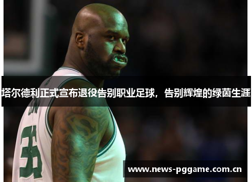 塔尔德利正式宣布退役告别职业足球，告别辉煌的绿茵生涯